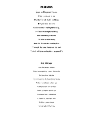 DEAR GOD
Yeah, nothing could change
What you mean to me
Oh, there is lots that I could say
But just hold me now
‘Cause our love will light the way.
I’ve been waiting for so long
For something to arrive
For love to come along
Now our dreams are coming true
Through the good times and the bad
Yeah, I will be standing there by you.(2*)
THE REASON
I am not perfect person
There is many things I wish I did not do
But I continue learning
I never meant to do those things to you
And so I have to say before I go
That I just want you to know
I have found the reason for
To change who I used to be
A reason to start over new
And the reason is you
I am sorry that I hurt you
 