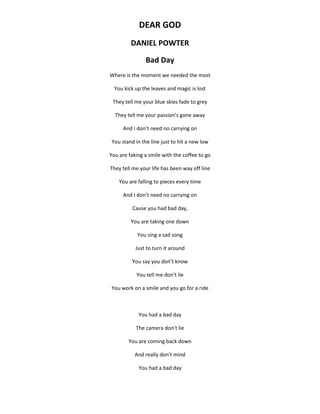 DEAR GOD
DANIEL POWTER
Bad Day
Where is the moment we needed the most
You kick up the leaves and magic is lost
They tell me your blue skies fade to grey
They tell me your passion’s gone away
And I don’t need no carrying on
You stand in the line just to hit a new low
You are faking a smile with the coffee to go
They tell me your life has been way off line
You are falling to pieces every time
And I don’t need no carrying on
Cause you had bad day,
You are taking one down
You sing a sad song
Just to turn it around
You say you don’t know
You tell me don’t lie
You work on a smile and you go for a ride
You had a bad day
The camera don’t lie
You are coming back down
And really don’t mind
You had a bad day
 