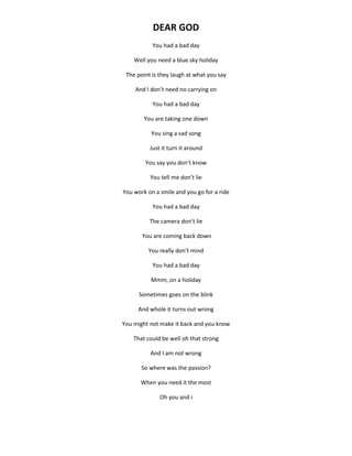 DEAR GOD
You had a bad day
Well you need a blue sky holiday
The point is they laugh at what you say
And I don’t need no carrying on
You had a bad day
You are taking one down
You sing a sad song
Just it turn it around
You say you don’t know
You tell me don’t lie
You work on a smile and you go for a ride
You had a bad day
The camera don’t lie
You are coming back down
You really don’t mind
You had a bad day
Mmm, on a holiday
Sometimes goes on the blink
And whole it turns out wrong
You might not make it back and you know
That could be well oh that strong
And I am not wrong
So where was the passion?
When you need it the most
Oh you and i
 