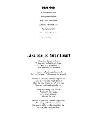 DEAR GOD
Ay, mariposa de amor
Nunca jamas junto a ti
Vuela amor vuela dolor
Que tenga suerteen tu vida
Ay, ay,ay,ay, dolor
Yo te llore todo un rio
Ay,ay,ay,ay,ay, amor…
Take Me To Your Heart
Hiding from the rain and snow
Trying to forget but I won't let go
Looking at a crowded street
Listening to my own heart beat
So many people all around the world
Tell me where do I find someone like you girl
Take me to your heart, take me to your soul
Give me your hand before I'm old
Show me what love is, haven't got a clue
Show me that wonders can be true
They say nothing lasts forever
We're only here today
Love is now or never
Bring me far away
Take me to your heart, take me to your soul
Give me your hand and hold me
Show me what love is, be my guiding star
It's easy, take me to your heart
 