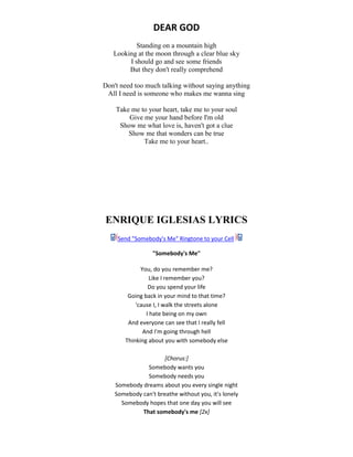 DEAR GOD
Standing on a mountain high
Looking at the moon through a clear blue sky
I should go and see some friends
But they don't really comprehend
Don't need too much talking without saying anything
All I need is someone who makes me wanna sing
Take me to your heart, take me to your soul
Give me your hand before I'm old
Show me what love is, haven't got a clue
Show me that wonders can be true
Take me to your heart..
ENRIQUE IGLESIAS LYRICS
Send "Somebody's Me" Ringtone to your Cell
"Somebody's Me"
You, do you remember me?
Like I remember you?
Do you spend your life
Going back in your mind to that time?
'cause I, I walk the streets alone
I hate being on my own
And everyone can see that I really fell
And I'm going through hell
Thinking about you with somebody else
[Chorus:]
Somebody wants you
Somebody needs you
Somebody dreams about you every single night
Somebody can't breathe without you, it's lonely
Somebody hopes that one day you will see
That somebody's me [2x]
 