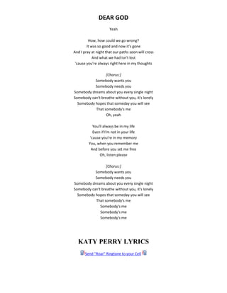 DEAR GOD
Yeah
How, how could we go wrong?
It was so good and now it's gone
And I pray at night that our paths soon will cross
And what we had isn't lost
'cause you're always right here in my thoughts
[Chorus:]
Somebody wants you
Somebody needs you
Somebody dreams about you every single night
Somebody can't breathe without you, it's lonely
Somebody hopes that someday you will see
That somebody's me
Oh, yeah
You'll always be in my life
Even if I'm not in your life
'cause you're in my memory
You, when you remember me
And before you set me free
Oh, listen please
[Chorus:]
Somebody wants you
Somebody needs you
Somebody dreams about you every single night
Somebody can't breathe without you, it's lonely
Somebody hopes that someday you will see
That somebody's me
Somebody's me
Somebody's me
Somebody's me
KATY PERRY LYRICS
Send "Roar" Ringtone to your Cell
 