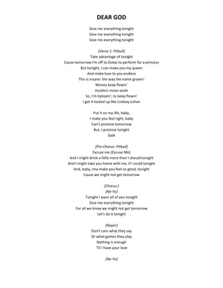 DEAR GOD
Give me everything tonight
Give me everything tonight
Give me everything tonight
[Verse 1: Pitbull]
Take advantage of tonight
Cause tomorrow I'm off to Dubai to perform for a princess
But tonight, I can make you my queen
And make love to you endless
This is insane: the way the name growin'
Money keep flowin'
Hustlers move aside
So, I'm tiptoein', to keep flowin'
I got it locked up like Lindsay Lohan
Put it on my life, baby,
I make you feel right, baby
Can't promise tomorrow
But, I promise tonight
Dalé
[Pre-Chorus: Pitbull]
Excuse me (Excuse Me)
And I might drink a little more than I should tonight
And I might take you home with me, if I could tonight
And, baby, Ima make you feel so good, tonight
Cause we might not get tomorrow
[Chorus:]
[Ne-Yo]
Tonight I want all of you tonight
Give me everything tonight
For all we know we might not get tomorrow
Let's do it tonight
[Nayer]
Don't care what they say
Or what games they play
Nothing is enough
'Til I have your love
[Ne-Yo]
 