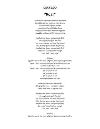 DEAR GOD
"Roar"
I used to bite my tongue and hold my breath
Scared to rock the boat and make a mess
So I sat quietly, agreed politely
I guess that I forgot I had a choice
I let you push me past the breaking point
I stood for nothing, so I fell for everything
You held me down, but I got up (HEY!)
Already brushing off the dust
You hear my voice, you hear that sound
Like thunder gonna shake the ground
You held me down, but I got up (HEY!)
Get ready cause I’ve had enough
I see it all, I see it now
[Chorus]
I got the eye of the tiger, a fighter, dancing through the fire
Cause I am a champion and you’re gonna hear me roar
Louder, louder than a lion
Cause I am a champion and you’re gonna hear me roar
Oh oh oh oh oh oh
Oh oh oh oh oh oh
Oh oh oh oh oh oh
You’re gonna hear me roar
Now I’m floating like a butterfly
Stinging like a bee I earned my stripes
I went from zero, to my own hero
You held me down, but I got up (HEY!)
Already brushing off the dust
You hear my voice, you hear that sound
Like thunder gonna shake the ground
You held me down, but I got up (HEY!)
Get ready ’cause I’ve had enough
I see it all, I see it now
[Chorus]
I got the eye of the tiger, a fighter, dancing through the fire
 