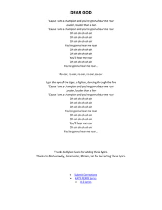 DEAR GOD
‘Cause I am a champion and you’re gonna hear me roar
Louder, louder than a lion
‘Cause I am a champion and you’re gonna hear me roar
Oh oh oh oh oh oh
Oh oh oh oh oh oh
Oh oh oh oh oh oh
You’re gonna hear me roar
Oh oh oh oh oh oh
Oh oh oh oh oh oh
You'll hear me roar
Oh oh oh oh oh oh
You're gonna hear me roar...
Ro-oar, ro-oar, ro-oar, ro-oar, ro-oar
I got the eye of the tiger, a fighter, dancing through the fire
‘Cause I am a champion and you’re gonna hear me roar
Louder, louder than a lion
‘Cause I am a champion and you’re gonna hear me roar
Oh oh oh oh oh oh
Oh oh oh oh oh oh
Oh oh oh oh oh oh
You’re gonna hear me roar
Oh oh oh oh oh oh
Oh oh oh oh oh oh
You'll hear me roar
Oh oh oh oh oh oh
You're gonna hear me roar...
Thanks to Dylan Evans for adding these lyrics.
Thanks to Alisha rowley, datamaster, Miriam, Ian for correcting these lyrics.
 Submit Corrections
 KATY PERRY Lyrics
 A-Z Lyrics
 