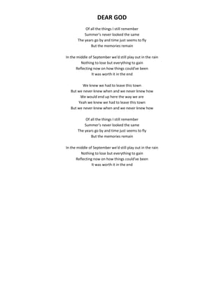 DEAR GOD
Of all the things I still remember
Summer's never looked the same
The years go by and time just seems to fly
But the memories remain
In the middle of September we'd still play out in the rain
Nothing to lose but everything to gain
Reflecting now on how things could've been
It was worth it in the end
We knew we had to leave this town
But we never knew when and we never knew how
We would end up here the way we are
Yeah we knew we had to leave this town
But we never knew when and we never knew how
Of all the things I still remember
Summer's never looked the same
The years go by and time just seems to fly
But the memories remain
In the middle of September we'd still play out in the rain
Nothing to lose but everything to gain
Reflecting now on how things could've been
It was worth it in the end
 