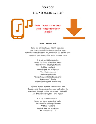 DEAR GOD
BRUNO MARS LYRICS
Send "When I Was Your
Man" Ringtone to your
Mobile
"When I Was Your Man"
Same bed but it feels just a little bit bigger now
Our song on the radio but it don't sound the same
When our friends talk about you, all it does is just tear me down
'Cause my heart breaks a little when I hear your name
It all just sounds like oooooh…
Mmm, too young, too dumb to realize
That I should've bought you flowers
And held your hand
Should've gave you all my hours
When I had the chance
Take you to every party
'Cause all you wanted to do was dance
Now my baby's dancing
But she's dancing with another man
My pride, my ego, my needs, and my selfish ways
Caused a good strong woman like you to walk out my life
Now I never, never get to clean up the mess I made, ohh…
And it haunts me every time I close my eyes
It all just sounds like oooooh…
Mmm, too young, too dumb to realize
That I should've bought you flowers
And held your hand
Should've gave you all my hours
When I had the chance
 