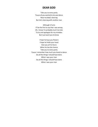 DEAR GOD
Take you to every party
'Cause all you wanted to do was dance
Now my baby's dancing
But she's dancing with another man
Although it hurts
I'll be the first to say that I was wrong
Oh, I know I'm probably much too late
To try and apologize for my mistakes
But I just want you to know
I hope he buys you flowers
I hope he holds your hand
Give you all his hours
When he has the chance
Take you to every party
'Cause I remember how much you loved to dance
Do all the things I should have done
When I was your man
Do all the things I should have done
When I was your man
 