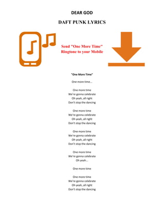DEAR GOD
DAFT PUNK LYRICS
Send "One More Time"
Ringtone to your Mobile
"One More Time"
One more time...
One more time
We're gonna celebrate
Oh yeah, all right
Don't stop the dancing
One more time
We're gonna celebrate
Oh yeah, all right
Don't stop the dancing
One more time
We're gonna celebrate
Oh yeah, all right
Don't stop the dancing
One more time
We're gonna celebrate
Oh yeah...
One more time
One more time
We're gonna celebrate
Oh yeah, all right
Don't stop the dancing
 