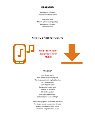 DEAR GOD
We're gonna celebrate
Celebrate and dance so free
One more time
Music's got me feeling so free
We're gonna celebrate
one more time
MILEY CYRUS LYRICS
Send "The Climb"
Ringtone to your
Mobile
"The Climb"
I can almost see it.
That dream I'm dreaming, but
There's a voice inside my head saying
You'll never reach it
Every step I'm takin'
Every move I make feels
Lost with no direction,
My faith is shakin'
But I, I gotta keep tryin'
Gotta keep my head held high
There's always gonna be another mountain
I'm always gonna wanna make it move
Always gonna be an uphill battle
Sometimes I'm gonna have to lose
 