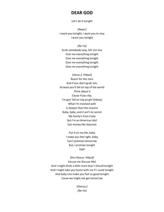 DEAR GOD
Let's do it tonight
[Nayer]
I want you tonight, I want you to stay
I want you tonight
[Ne-Yo]
Grab somebody sexy, tell 'em hey
Give me everything tonight
Give me everything tonight
Give me everything tonight
Give me everything tonight
[Verse 2: Pitbull]
Reach for the stars
And if you don't grab 'em,
At least you'll fall on top of the world
Think about it
Cause if you slip,
I'm gon' fall on top yo girl (hahaa)
What I'm involved with
Is deeper than the masons
Baby, baby, and it ain't no secret
My family's from Cuba
But I'm an American Idol
Get money like Seacrest
Put it on my life, baby
I make you feel right, baby
Can't promise tomorrow
But, I promise tonight
Dalé
[Pre-Chorus: Pitbull]
Excuse me (Excuse Me)
And I might drink a little more than I should tonight
And I might take you home with me if I could tonight
And baby Ima make you feel so good tonight
Cause we might not get tomorrow
[Chorus:]
[Ne-Yo]
 