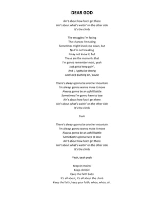 DEAR GOD
Ain't about how fast I get there
Ain't about what's waitin' on the other side
It's the climb
The struggles I'm facing
The chances I'm taking
Sometimes might knock me down, but
No I'm not breaking
I may not know it, but
These are the moments that
I'm gonna remember most, yeah
Just gotta keep goin',
And I, I gotta be strong
Just keep pushing on, 'cause
There's always gonna be another mountain
I'm always gonna wanna make it move
Always gonna be an uphill battle
Sometimes I'm gonna have to lose
Ain't about how fast I get there
Ain't about what's waitin' on the other side
It's the climb
Yeah
There's always gonna be another mountain
I'm always gonna wanna make it move
Always gonna be an uphill battle
Somebody's gonna have to lose
Ain't about how fast I get there
Ain't about what's waitin' on the other side
It's the climb
Yeah, yeah yeah
Keep on movin'
Keep climbin'
Keep the faith baby
It's all about, it's all about the climb
Keep the faith, keep your faith, whoa, whoa, oh.
 