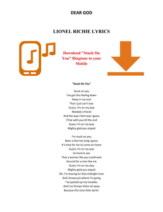 DEAR GOD
LIONEL RICHIE LYRICS
Download "Stuck On
You" Ringtone to your
Mobile
"Stuck On You"
Stuck on you
I've got this feeling down
Deep in my soul
That I just can't lose
Guess, I'm on my way
Needed a friend
And the way I feel now I guess
I'll be with you till the end
Guess I'm on my way
Mighty glad you stayed
I'm stuck on you
Been a fool too long I guess
It's time for me to come on home
Guess I'm on my way
So hard to see
That a woman like you could wait
Around for a man like me
Guess I'm on my way
Mighty glad you stayed
Oh, I'm leaving on that midnight train
And I know just where I'm going
I've packed up my troubles
And I've thrown them all away
Because this time little darlin'
 