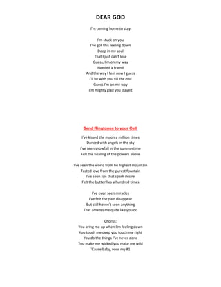 DEAR GOD
I'm coming home to stay
I'm stuck on you
I've got this feeling down
Deep in my soul
That I just can't lose
Guess, I'm on my way
Needed a friend
And the way I feel now I guess
I'll be with you till the end
Guess I'm on my way
I'm mighty glad you stayed
Send Ringtones to your Cell
I've kissed the moon a million times
Danced with angels in the sky
I've seen snowfall in the summertime
Felt the healing of the powers above
I've seen the world from he highest mountain
Tasted love from the purest fountain
I've seen lips that spark desire
Felt the butterflies a hundred times
I've even seen miracles
I've felt the pain disappear
But still haven't seen anything
That amazes me quite like you do
Chorus:
You bring me up when I'm feeling down
You touch me deep you touch me right
You do the things I've never done
You make me wicked you make me wild
'Cause baby, your my #1
 