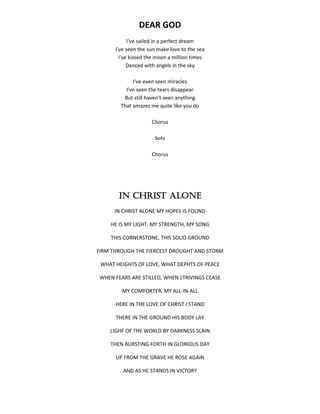 DEAR GOD
I've sailed in a perfect dream
I've seen the sun make love to the sea
I've kissed the moon a million times
Danced with angels in the sky
I've even seen miracles
I've seen the tears disappear
But still haven't seen anything
That amazes me quite like you do
Chorus
Solo
Chorus
IN CHRIST ALONE
IN CHRIST ALONE MY HOPES IS FOUND
HE IS MY LIGHT, MY STRENGTH, MY SONG
THIS CORNERSTONE, THIS SOLID GROUND
FIRM THROUGH THE FIERCEST DROUGHT AND STORM
WHAT HEIGHTS OF LOVE, WHAT DEPHTS OF PEACE
WHEN FEARS ARE STILLED, WHEN STRIVINGS CEASE
MY COMFORTER, MY ALL-IN-ALL
HERE IN THE LOVE OF CHRIST I STAND
THERE IN THE GROUND HIS BODY LAY
LIGHF OF THE WORLD BY DARKNESS SLAIN
THEN BURSTING FORTH IN GLORIOUS DAY
UP FROM THE GRAVE HE ROSE AGAIN
AND AS HE STANDS IN VICTORY
 