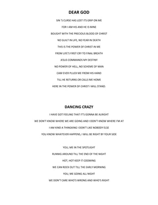 DEAR GOD
SIN ‘S CURSE HAS LOST ITS GRIP ON ME
FOR I AM HIS AND HE IS MINE
BOUGHT WITH THE PRECIOUS BLOOD OF CHRIST
NO GUILT IN LIFE, NO FEAR IN DEATH
THIS IS THE POWER OF CHRIST IN ME
FROM LIFE’S FIRST CRY TO FINAL BREATH
JESUS COMMANDS MY DESTINY
NO POWER OF HELL, NO SCHEME OF MAN
CAM EVER PLUCK ME FROM HIS HAND
TILL HE RETURNS OR CALLS ME HOME
HERE IN THE POWER OF CHRIST I WILL STAND.
DANCING CRAZY
I HAVE GOT FEELING THAT IT’S GONNA BE ALRIGHT
WE DON’T KNOW WHERE WE ARE GOING AND I DON’T KNOW WHERE I’M AT
I AM KIND A THINGKING I DON’T LIKE NOBODY ELSE
YOU KNOW WHATEVER HAPPENS, I WILL BE RIGHT BY YOUR SIDE
YOU, ME IN THE SPOTLIGHT
RUNNIG AROUND TILL THE END OF THE NIGHT
HOT, HOT KEEP IT COOMING
WE CAN ROCK OUT TILL THE EARLY MORNING
YOU, ME GOING ALL NIGHT
WE DON’T CARE WHO’S WRONG AND WHO’S RIGHT
 