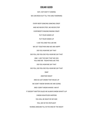 DEAR GOD
HOT, HOT KEEP IT COMING
WE CAN ROCK OUT TILL THE EARLY MORNING
EVERY BODY DANCING DANCING CRAZY
AND WE NEVER STOP, WE NEVER STOP
EVERYBODY’S RAGING RAGING CRAZY
PUT YOUR HANDS UP
PUT YOUR HANDS UP
I LIKE YOU AND YOU LIKE ME
WE GET TOGETHER AND WE ARE HAPPY
DID YOU HEAR ME SAY THAT
DID YOU, DID YOU DID YOU HEAR ME SAY THAT
AND I LIKE THE WAY THAT WE KISS
YOU AND ME TOGHETHER LIKE THIS
DID YOU HEAR ME SAY THAT
DID YOU, DID YOU DID YOU HEAR ME SAY THAT
SNAP
ANOTHER NIGHT
AND SO JUST CRANK THAT MUSIC UP
WE DON’T KNOW WHERE WE ARE GOING
AND I DON’T KNOW WHERE I AM AT
IT DOESN’T MATTER CAUSE WE ALWAYS KNOW WHAT’S UP
I KNOW WHATEVER HAPPENS
YOU WILL BE RIGHT BY MY SIDE
YOU, ME IN THE SPOTLIGHT
RUNNIG AROUND TILL IN THE END OF THE NIGHT
 