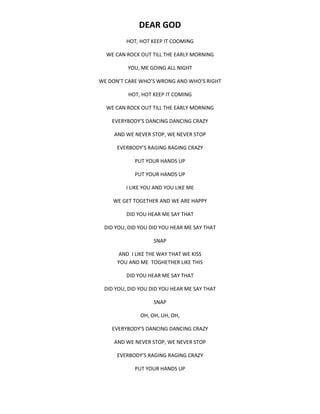 DEAR GOD
HOT, HOT KEEP IT COOMING
WE CAN ROCK OUT TILL THE EARLY MORNING
YOU, ME GOING ALL NIGHT
WE DON’T CARE WHO’S WRONG AND WHO’S RIGHT
HOT, HOT KEEP IT COMING
WE CAN ROCK OUT TILL THE EARLY MORNING
EVERYBODY’S DANCING DANCING CRAZY
AND WE NEVER STOP, WE NEVER STOP
EVERBODY’S RAGING RAGING CRAZY
PUT YOUR HANDS UP
PUT YOUR HANDS UP
I LIKE YOU AND YOU LIKE ME
WE GET TOGETHER AND WE ARE HAPPY
DID YOU HEAR ME SAY THAT
DID YOU, DID YOU DID YOU HEAR ME SAY THAT
SNAP
AND I LIKE THE WAY THAT WE KISS
YOU AND ME TOGHETHER LIKE THIS
DID YOU HEAR ME SAY THAT
DID YOU, DID YOU DID YOU HEAR ME SAY THAT
SNAP
OH, OH, UH, OH,
EVERYBODY’S DANCING DANCING CRAZY
AND WE NEVER STOP, WE NEVER STOP
EVERBODY’S RAGING RAGING CRAZY
PUT YOUR HANDS UP
 