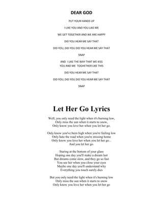 DEAR GOD
PUT YOUR HANDS UP
I LIKE YOU AND YOU LIKE ME
WE GET TOGETHER AND WE ARE HAPPY
DID YOU HEAR ME SAY THAT
DID YOU, DID YOU DID YOU HEAR ME SAY THAT
SNAP
AND I LIKE THE WAY THAT WE KISS
YOU AND ME TOGHETHER LIKE THIS
DID YOU HEAR ME SAY THAT
DID YOU, DID YOU DID YOU HEAR ME SAY THAT
SNAP
Let Her Go Lyrics
Well, you only need the light when it's burning low,
Only miss the sun when it starts to snow,
Only know you love her when you let her go.
Only know you've been high when you're feeling low
Only hate the road when you're missing home
Only know you love her when you let her go...
And you let her go.
Staring at the bottom of your glass
Hoping one day you'll make a dream last
But dreams come slow, and they go so fast
You see her when you close your eyes
Maybe one day you'll understand why
Everything you touch surely dies
But you only need the light when it's burning low
Only miss the sun when it starts to snow
Only know you love her when you let her go
 