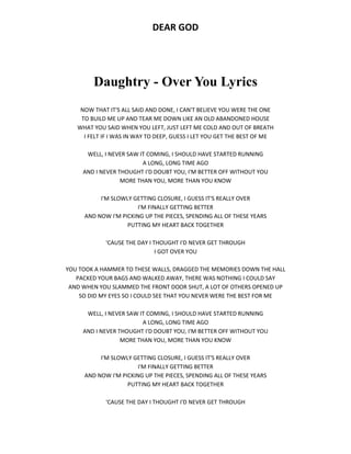 DEAR GOD
Daughtry - Over You Lyrics
NOW THAT IT'S ALL SAID AND DONE, I CAN'T BELIEVE YOU WERE THE ONE
TO BUILD ME UP AND TEAR ME DOWN LIKE AN OLD ABANDONED HOUSE
WHAT YOU SAID WHEN YOU LEFT, JUST LEFT ME COLD AND OUT OF BREATH
I FELT IF I WAS IN WAY TO DEEP, GUESS I LET YOU GET THE BEST OF ME
WELL, I NEVER SAW IT COMING, I SHOULD HAVE STARTED RUNNING
A LONG, LONG TIME AGO
AND I NEVER THOUGHT I'D DOUBT YOU, I'M BETTER OFF WITHOUT YOU
MORE THAN YOU, MORE THAN YOU KNOW
I'M SLOWLY GETTING CLOSURE, I GUESS IT'S REALLY OVER
I'M FINALLY GETTING BETTER
AND NOW I'M PICKING UP THE PIECES, SPENDING ALL OF THESE YEARS
PUTTING MY HEART BACK TOGETHER
'CAUSE THE DAY I THOUGHT I'D NEVER GET THROUGH
I GOT OVER YOU
YOU TOOK A HAMMER TO THESE WALLS, DRAGGED THE MEMORIES DOWN THE HALL
PACKED YOUR BAGS AND WALKED AWAY, THERE WAS NOTHING I COULD SAY
AND WHEN YOU SLAMMED THE FRONT DOOR SHUT, A LOT OF OTHERS OPENED UP
SO DID MY EYES SO I COULD SEE THAT YOU NEVER WERE THE BEST FOR ME
WELL, I NEVER SAW IT COMING, I SHOULD HAVE STARTED RUNNING
A LONG, LONG TIME AGO
AND I NEVER THOUGHT I'D DOUBT YOU, I'M BETTER OFF WITHOUT YOU
MORE THAN YOU, MORE THAN YOU KNOW
I'M SLOWLY GETTING CLOSURE, I GUESS IT'S REALLY OVER
I'M FINALLY GETTING BETTER
AND NOW I'M PICKING UP THE PIECES, SPENDING ALL OF THESE YEARS
PUTTING MY HEART BACK TOGETHER
'CAUSE THE DAY I THOUGHT I'D NEVER GET THROUGH
 