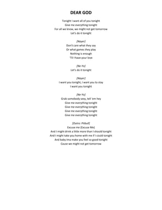 DEAR GOD
Tonight I want all of you tonight
Give me everything tonight
For all we know, we might not get tomorrow
Let's do it tonight
[Nayer]
Don't care what they say
Or what games they play
Nothing is enough
'Til I have your love
[Ne-Yo]
Let's do it tonight
[Nayer]
I want you tonight, I want you to stay
I want you tonight
[Ne-Yo]
Grab somebody sexy, tell 'em hey
Give me everything tonight
Give me everything tonight
Give me everything tonight
Give me everything tonight
[Outro: Pitbull]
Excuse me (Excuse Me)
And I might drink a little more than I should tonight
And I might take you home with me if I could tonight
And baby Ima make you feel so good tonight
Cause we might not get tomorrow
 