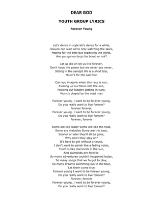 DEAR GOD
YOUTH GROUP LYRICS
Forever Young
Let's dance in style let's dance for a while,
Heaven can wait we're only watching the skies,
Hoping for the best but expecting the worst,
Are you gonna drop the bomb or not?
Let us die on let us live forever,
Don't have the power but we never say never,
Sitting in the sandpit life is a short trip,
Music's for the sad man
Can you imagine when this race is run,
Turning up our faces into the sun,
Praising our leaders getting in tune,
Music's played by the mad man
Forever young, I want to be forever young,
Do you really want to live forever?
Forever forever,
Forever young, I want to be forever young,
Do you really want to live forever?
Forever, forever
Some are like water Some are like the heat,
Some are melodies Some are the beat,
Sooner or later they'll all be gone,
Why don't they stay on?
It's hard to get without a cause,
I don't want to perish like a fading voice,
Youth is like diamonds in the sun,
And diamonds are forever,
So many adventures couldn't happened today,
So many songs that we forgot to play,
So many dreams swimming out in the blue,
Let them come true
Forever young I want to be forever young,
Do you really want to live forever?
Forever, forever
Forever young, I want to be forever young,
Do you really want to live forever?
 