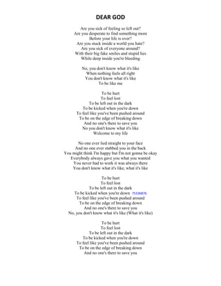 DEAR GOD
Are you sick of feeling so left out?
Are you desperate to find something more
Before your life is over?
Are you stuck inside a world you hate?
Are you sick of everyone around?
With their big fake smiles and stupid lies
While deep inside you're bleeding
No, you don't know what it's like
When nothing feels all right
You don't know what it's like
To be like me
To be hurt
To feel lost
To be left out in the dark
To be kicked when you're down
To feel like you've been pushed around
To be on the edge of breaking down
And no one's there to save you
No you don't know what it's like
Welcome to my life
No one ever lied straight to your face
And no one ever stabbed you in the back
You might think I'm happy but I'm not gonna be okay
Everybody always gave you what you wanted
You never had to work it was always there
You don't know what it's like, what it's like
To be hurt
To feel lost
To be left out in the dark
To be kicked when you're down 75336876
To feel like you've been pushed around
To be on the edge of breaking down
And no one's there to save you
No, you don't know what it's like (What it's like)
To be hurt
To feel lost
To be left out in the dark
To be kicked when you're down
To feel like you've been pushed around
To be on the edge of breaking down
And no one's there to save you
 
