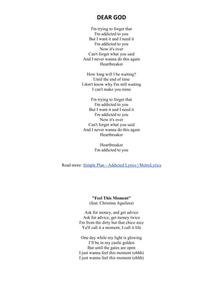 DEAR GOD
I'm trying to forget that
I'm addicted to you
But I want it and I need it
I'm addicted to you
Now it's over
Can't forget what you said
And I never wanna do this again
Heartbreaker
How long will I be waiting?
Until the end of time
I don't know why I'm still waiting
I can't make you mine
I'm trying to forget that
I'm addicted to you
But I want it and I need it
I'm addicted to you
Now it's over
Can't forget what you said
And I never wanna do this again
Heartbreaker
Heartbreaker
I'm addicted to you
Read more: Simple Plan - Addicted Lyrics | MetroLyrics
"Feel This Moment"
(feat. Christina Aguilera)
Ask for money, and get advice
Ask for advice, get money twice
I'm from the dirty but that chico nice
Ya'll call it a moment, I call it life
One day while my light is glowing
I’ll be in my castle golden
But until the gates are open
I just wanna feel this moment (ohhh)
I just wanna feel this moment (ohhh)
 