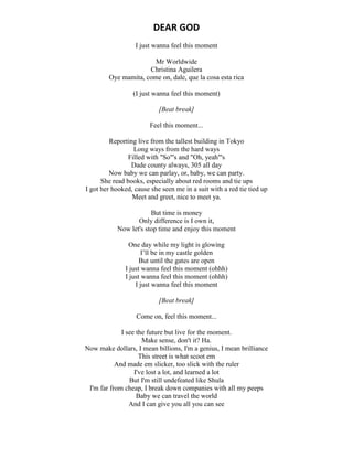 DEAR GOD
I just wanna feel this moment
Mr Worldwide
Christina Aguilera
Oye mamita, come on, dale, que la cosa esta rica
(I just wanna feel this moment)
[Beat break]
Feel this moment...
Reporting live from the tallest building in Tokyo
Long ways from the hard ways
Filled with "So"'s and "Oh, yeah"'s
Dade county always, 305 all day
Now baby we can parlay, or, baby, we can party.
She read books, especially about red rooms and tie ups
I got her hooked, cause she seen me in a suit with a red tie tied up
Meet and greet, nice to meet ya.
But time is money
Only difference is I own it,
Now let's stop time and enjoy this moment
One day while my light is glowing
I’ll be in my castle golden
But until the gates are open
I just wanna feel this moment (ohhh)
I just wanna feel this moment (ohhh)
I just wanna feel this moment
[Beat break]
Come on, feel this moment...
I see the future but live for the moment.
Make sense, don't it? Ha.
Now make dollars, I mean billions, I'm a genius, I mean brilliance
This street is what scoot em
And made em slicker, too slick with the ruler
I've lost a lot, and learned a lot
But I'm still undefeated like Shula
I'm far from cheap, I break down companies with all my peeps
Baby we can travel the world
And I can give you all you can see
 