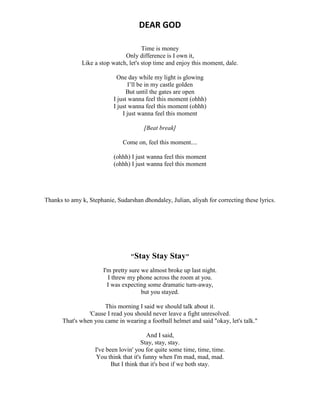 DEAR GOD
Time is money
Only difference is I own it,
Like a stop watch, let's stop time and enjoy this moment, dale.
One day while my light is glowing
I’ll be in my castle golden
But until the gates are open
I just wanna feel this moment (ohhh)
I just wanna feel this moment (ohhh)
I just wanna feel this moment
[Beat break]
Come on, feel this moment....
(ohhh) I just wanna feel this moment
(ohhh) I just wanna feel this moment
Thanks to amy k, Stephanie, Sudarshan dhondaley, Julian, aliyah for correcting these lyrics.
"Stay Stay Stay"
I'm pretty sure we almost broke up last night.
I threw my phone across the room at you.
I was expecting some dramatic turn-away,
but you stayed.
This morning I said we should talk about it.
'Cause I read you should never leave a fight unresolved.
That's when you came in wearing a football helmet and said "okay, let's talk."
And I said,
Stay, stay, stay.
I've been lovin' you for quite some time, time, time.
You think that it's funny when I'm mad, mad, mad.
But I think that it's best if we both stay.
 