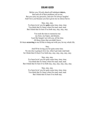 DEAR GOD
Before you, I'd only dated self-indulgent takers,
that took all of their problems out on me.
But you carry my groceries, and now I'm always laughin'.
And I love you because you have given me no choice but to:
Stay, stay, stay.
I've been lovin' you for quite some time, time, time.
You think that it's funny when I'm mad, mad, mad.
But I think that it's best if we both stay, stay, stay, stay.
You took the time to memorize me:
my fears, my hopes, and dreams.
I just like hangin' out with you, all the time.
All those times that you didn't leave;
It's been occurring to me I'd like to hang out with you, for my whole life.
Stay.
And I'll be loving you for quite some time.
No one else is going to love me, when I get mad, mad mad.
So I think that it's best if we both stay, stay, stay, stay, stay, stay.
Stay, stay, stay.
I've been lovin' you for quite some time, time, time.
You think that it's funny when I'm mad, mad, mad.
But I think that it's best if we both stay, stay, stay, stay, stay, stay.
Stay, stay, stay.
I've been lovin' you for quite some time, time, time.
You think that it's funny when I'm mad, mad, mad.
But I think that it's best if we both stay.
 