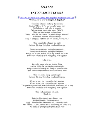 DEAR GOD
TAYLOR SWIFT LYRICS
Send "We Are Never Ever Getting Back Together" Ringtone to your Cell
"We Are Never Ever Getting Back Together"
I remember when we broke up the first time
Saying, "This is it, I've had enough," 'cause like
We hadn't seen each other in a month
When you said you needed space. (What?)
Then you come around again and say
"Baby, I miss you and I swear I'm gonna change, trust me."
Remember how that lasted for a day?
I say, "I hate you," we break up, you call me, "I love you."
Ooh, we called it off again last night
But ooh, this time I'm telling you, I'm telling you
We are never ever ever getting back together,
We are never ever ever getting back together,
You go talk to your friends, talk to my friends, talk to me
But we are never ever ever ever getting back together
Like, ever...
I'm really gonna miss you picking fights
And me falling for it screaming that I'm right
And you would hide away and find your peace of mind
With some indie record that's much cooler than mine
Ooh, you called me up again tonight
But ooh, this time I'm telling you, I'm telling you
We are never, ever, ever getting back together
We are never, ever, ever getting back together
You go talk to your friends, talk to my friends, talk to me (talk to me)
But we are never ever ever ever getting back together
Ooh, yeah, ooh yeah, ooh yeah
Oh oh oh
I used to think that we were forever ever
And I used to say, "Never say never..."
Uggg... so he calls me up and he's like, "I still love you,"
And I'm like... "I just... I mean this is exhausting, you know, like,
We are never getting back together. Like, ever"
 