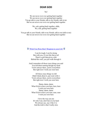 DEAR GOD
No!
We are never ever ever getting back together
We are never ever ever getting back together
You go talk to your friends, talk to my friends, talk to me
But we are never ever ever ever getting back together
We, ooh, getting back together, ohhh,
We, ooh, getting back together
You go talk to your friends, talk to my friends, talk to me (talk to me)
But we are never ever ever ever getting back together
"Wish You Were Here" Ringtone to your Cell
I can be tough, I can be strong
But with you, it's not like that at all
There's a girl that gives a shit
Behind this wall, you just walk through it
And I remember all those crazy things you said
You left them running though my head
You're always there, you're everywhere
But right now I wish you were here
All those crazy things we did
Didn't think about it, just went with it
You're always there, you're everywhere
But right now I wish you were here
Damn, damn, damn
What I'd do to have you here, here, here
I wish you were here
Damn, damn, damn
What I'd do to have you near, near, near
I wish you were here
I love the way you are
It's who I am, don't have to try hard
We always say, say it like it is
And the truth is that I really miss
 