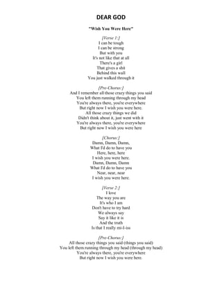 DEAR GOD
"Wish You Were Here"
[Verse 1:]
I can be tough
I can be strong
But with you
It's not like that at all
There's a girl
That gives a shit
Behind this wall
You just walked through it
[Pre-Chorus:]
And I remember all those crazy things you said
You left them running through my head
You're always there, you're everywhere
But right now I wish you were here.
All those crazy things we did
Didn't think about it, just went with it
You're always there, you're everywhere
But right now I wish you were here
[Chorus:]
Damn, Damn, Damn,
What I'd do to have you
Here, here, here
I wish you were here.
Damn, Damn, Damn
What I'd do to have you
Near, near, near
I wish you were here.
[Verse 2:]
I love
The way you are
It's who I am
Don't have to try hard
We always say
Say it like it is
And the truth
Is that I really mi-I-iss
[Pre-Chorus:]
All those crazy things you said (things you said)
You left them running through my head (through my head)
You're always there, you're everywhere
But right now I wish you were here.
 