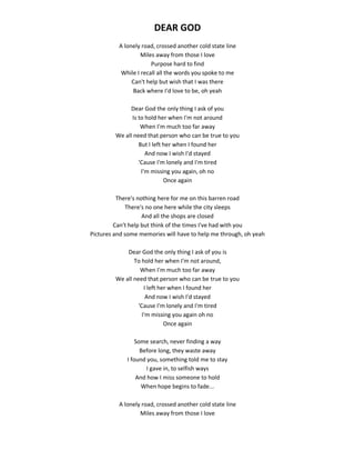 DEAR GOD
A lonely road, crossed another cold state line
Miles away from those I love
Purpose hard to find
While I recall all the words you spoke to me
Can't help but wish that I was there
Back where I'd love to be, oh yeah
Dear God the only thing I ask of you
Is to hold her when I'm not around
When I'm much too far away
We all need that person who can be true to you
But I left her when I found her
And now I wish I'd stayed
'Cause I'm lonely and I'm tired
I'm missing you again, oh no
Once again
There's nothing here for me on this barren road
There's no one here while the city sleeps
And all the shops are closed
Can't help but think of the times I've had with you
Pictures and some memories will have to help me through, oh yeah
Dear God the only thing I ask of you is
To hold her when I'm not around,
When I'm much too far away
We all need that person who can be true to you
I left her when I found her
And now I wish I'd stayed
'Cause I'm lonely and I'm tired
I'm missing you again oh no
Once again
Some search, never finding a way
Before long, they waste away
I found you, something told me to stay
I gave in, to selfish ways
And how I miss someone to hold
When hope begins to fade...
A lonely road, crossed another cold state line
Miles away from those I love
 