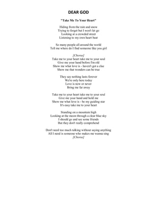 DEAR GOD
"Take Me To Your Heart"
Hiding from the rain and snow
Trying to forget but I won't let go
Looking at a crowded street
Listening to my own heart beat
So many people all around the world
Tell me where do I find someone like you girl
[Chorus]
Take me to your heart take me to your soul
Give me your hand before I'm old
Show me what love is - haven't got a clue
Show me that wonders can be true
They say nothing lasts forever
We're only here today
Love is now or never
Bring me far away
Take me to your heart take me to your soul
Give me your hand and hold me
Show me what love is - be my guiding star
It's easy take me to your heart
Standing on a mountain high
Looking at the moon through a clear blue sky
I should go and see some friends
But they don't really comprehend
Don't need too much talking without saying anything
All I need is someone who makes me wanna sing
[Chorus]
 