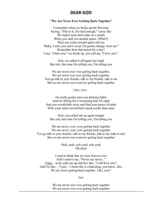 DEAR GOD
"We Are Never Ever Getting Back Together"
I remember when we broke up the first time
Saying, "This is it, I've had enough," 'cause like
We hadn't seen each other in a month
When you said you needed space. (What?)
Then you come around again and say
"Baby, I miss you and I swear I'm gonna change, trust me."
Remember how that lasted for a day?
I say, "I hate you," we break up, you call me, "I love you."
Ooh, we called it off again last night
But ooh, this time I'm telling you, I'm telling you
We are never ever ever getting back together,
We are never ever ever getting back together,
You go talk to your friends, talk to my friends, talk to me
But we are never ever everever getting back together
Like, ever...
I'm really gonna miss you picking fights
And me falling for it screaming that I'm right
And you would hide away and find your peace of mind
With some indie record that's much cooler than mine
Ooh, you called me up again tonight
But ooh, this time I'm telling you, I'm telling you
We are never, ever, ever getting back together
We are never, ever, ever getting back together
You go talk to your friends, talk to my friends, talk to me (talk to me)
But we are never ever everever getting back together
Ooh, yeah, ooh yeah, ooh yeah
Oh ohoh
I used to think that we were forever ever
And I used to say, "Never say never..."
Uggg... so he calls me up and he's like, "I still love you,"
And I'm like... "I just... I mean this is exhausting, you know, like,
We are never getting back together. Like, ever"
No!
We are never ever ever getting back together
We are never ever ever getting back together
 