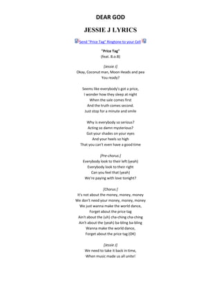 DEAR GOD
JESSIE J LYRICS
Send "Price Tag" Ringtone to your Cell
"Price Tag"
(feat. B.o.B)
[Jessie J]
Okay, Coconut man, Moon Heads and pea
You ready?
Seems like everybody's got a price,
I wonder how they sleep at night
When the sale comes first
And the truth comes second.
Just stop for a minute and smile
Why is everybody so serious?
Acting so damn mysterious?
Got your shades on your eyes
And your heels so high
That you can't even have a good time
[Pre-chorus:]
Everybody look to their left (yeah)
Everybody look to their right
Can you feel that (yeah)
We're paying with love tonight?
[Chorus:]
It's not about the money, money, money
We don't need your money, money, money
We just wanna make the world dance,
Forget about the price tag
Ain't about the (uh) cha-ching cha-ching
Ain't about the (yeah) ba-bling ba-bling
Wanna make the world dance,
Forget about the price tag (OK)
[Jessie J]
We need to take it back in time,
When music made us all unite!
 