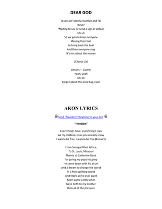 DEAR GOD
So we ain't gonna stumble and fall
Never
Waiting to see or send a sign of defeat
Uh uh
So we gonna keep everyone
Moving their feet
So bring back the beat
And then everyone sing
It's not about the money
[Chorus 2x]
[Jessie J ‒ Outro]
Yeah, yeah
Oh-oh
Forget about the price tag, yeah
AKON LYRICS
Send "Freedom" Ringtone to your Cell
"Freedom"
Everything I have, everything I own
All my mistakes man you already know
I wanna be free, I wanna be free (Konvict)
From Senegal West Africa,
To St. Louis, Missouri
Thanks to Catherine Dana
For giving my pops his glory
He came down with his drum
And a dream to change the world
In a free uplifting world
And that's all he ever want
Mom came a little after
Gave birth to my brother
then all of the pressure
 