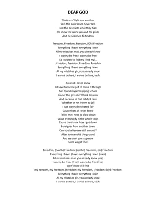 DEAR GOD
Made em' fight one another
See, the pain would never last
Did the best with what they had
He knew the world was out for grabs
And he searched to find his
Freedom, Freedom, Freedom, (Oh) Freedom
Everything I have, everything I own
All my mistakes man, you already know
I wanna be free, I wanna be free
So I search to find my (find my)..
..Freedom, Freedom, Freedom, Freedom
Everything I have, everything I own
All my mistakes girl, you already know
I wanna be free, I wanna be free, yeah
As a kid I never knew
I'd have to hustle just to make it through
So I found myself skipping school
Cause' the girls don't think I'm cool
And because of that I didn't care
Whether or not I went to jail
I just wanna be treated fair
Cause thats all I ever knew
Tellin' me I need to slow down
Cause everybody in the whole town
Cause they know how I get down
Foreigner from another town
Can you believe we still around?
After so many hit the ground
And we ain't gon stop now
Until we get that
Freedom, (ooohh) Freedom, (oohhh) Freedom, (oh) Freedom
Everything I have, (have) everything I own, (own)
All my mistakes man you already know (yea)
I wanna be free, (free) I wanna be free (free)
won't stop till I find
my freedom, my Freedom, (Freedom) my Freedom, (Freedom) (oh) Freedom
Everything I have, everything I own
All my mistakes girl, you already know
I wanna be free, I wanna be free, yeah
 