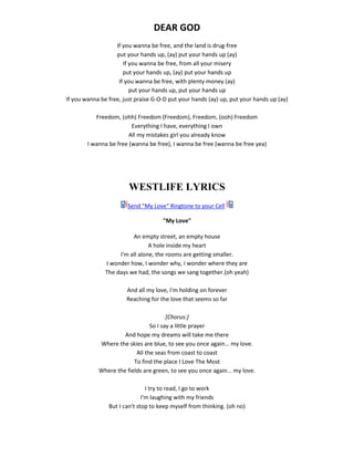 DEAR GOD
If you wanna be free, and the land is drug-free
put your hands up, (ay) put your hands up (ay)
If you wanna be free, from all your misery
put your hands up, (ay) put your hands up
If you wanna be free, with plenty money (ay)
put your hands up, put your hands up
If you wanna be free, just praise G-O-D put your hands (ay) up, put your hands up (ay)
Freedom, (ohh) Freedom (Freedom), Freedom, (ooh) Freedom
Everything I have, everything I own
All my mistakes girl you already know
I wanna be free (wanna be free), I wanna be free (wanna be free yea)
WESTLIFE LYRICS
Send "My Love" Ringtone to your Cell
"My Love"
An empty street, an empty house
A hole inside my heart
I'm all alone, the rooms are getting smaller.
I wonder how, I wonder why, I wonder where they are
The days we had, the songs we sang together.(oh yeah)
And all my love, I'm holding on forever
Reaching for the love that seems so far
[Chorus:]
So I say a little prayer
And hope my dreams will take me there
Where the skies are blue, to see you once again... my love.
All the seas from coast to coast
To find the place I Love The Most
Where the fields are green, to see you once again... my love.
I try to read, I go to work
I'm laughing with my friends
But I can't stop to keep myself from thinking. (oh no)
 