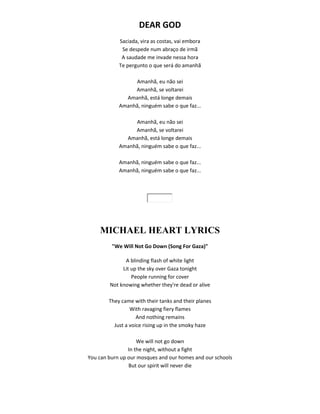 DEAR GOD
Saciada, vira as costas, vai embora
Se despede num abraço de irmã
A saudade me invade nessa hora
Te pergunto o que será do amanhã
Amanhã, eu não sei
Amanhã, se voltarei
Amanhã, está longe demais
Amanhã, ninguém sabe o que faz...
Amanhã, eu não sei
Amanhã, se voltarei
Amanhã, está longe demais
Amanhã, ninguém sabe o que faz...
Amanhã, ninguém sabe o que faz...
Amanhã, ninguém sabe o que faz...
MICHAEL HEART LYRICS
"We Will Not Go Down (Song For Gaza)"
A blinding flash of white light
Lit up the sky over Gaza tonight
People running for cover
Not knowing whether they're dead or alive
They came with their tanks and their planes
With ravaging fiery flames
And nothing remains
Just a voice rising up in the smoky haze
We will not go down
In the night, without a fight
You can burn up our mosques and our homes and our schools
But our spirit will never die
 