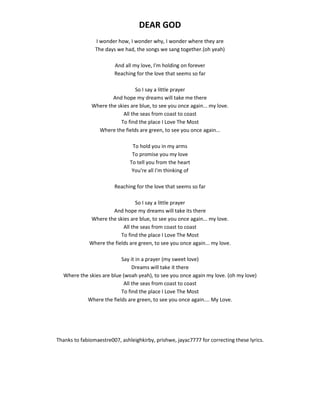 DEAR GOD
I wonder how, I wonder why, I wonder where they are
The days we had, the songs we sang together.(oh yeah)
And all my love, I'm holding on forever
Reaching for the love that seems so far
So I say a little prayer
And hope my dreams will take me there
Where the skies are blue, to see you once again... my love.
All the seas from coast to coast
To find the place I Love The Most
Where the fields are green, to see you once again...
To hold you in my arms
To promise you my love
To tell you from the heart
You're all I'm thinking of
Reaching for the love that seems so far
So I say a little prayer
And hope my dreams will take its there
Where the skies are blue, to see you once again... my love.
All the seas from coast to coast
To find the place I Love The Most
Where the fields are green, to see you once again... my love.
Say it in a prayer (my sweet love)
Dreams will take it there
Where the skies are blue (woah yeah), to see you once again my love. (oh my love)
All the seas from coast to coast
To find the place I Love The Most
Where the fields are green, to see you once again.... My Love.
Thanks to fabiomaestre007, ashleighkirby, prishwe, jayac7777 for correcting these lyrics.
 