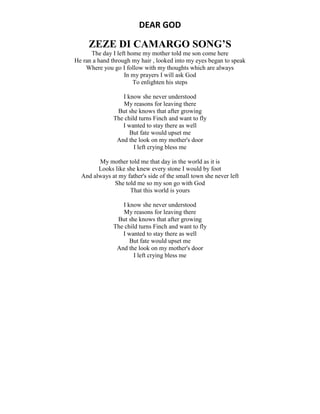 DEAR GOD
ZEZE DI CAMARGO SONG’S
The day I left home my mother told me son come here
He ran a hand through my hair , looked into my eyes began to speak
Where you go I follow with my thoughts which are always
In my prayers I will ask God
To enlighten his steps
I know she never understood
My reasons for leaving there
But she knows that after growing
The child turns Finch and want to fly
I wanted to stay there as well
But fate would upset me
And the look on my mother's door
I left crying bless me
My mother told me that day in the world as it is
Looks like she knew every stone I would by foot
And always at my father's side of the small town she never left
She told me so my son go with God
That this world is yours
I know she never understood
My reasons for leaving there
But she knows that after growing
The child turns Finch and want to fly
I wanted to stay there as well
But fate would upset me
And the look on my mother's door
I left crying bless me
 