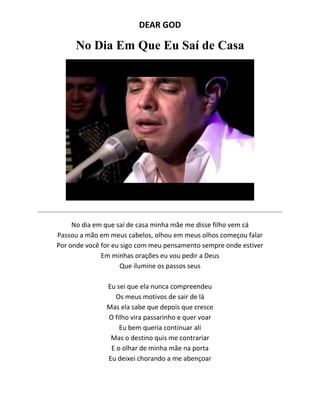 DEAR GOD
No Dia Em Que Eu Saí de Casa
No dia em que saí de casa minha mãe me disse filho vem cá
Passou a mão em meus cabelos, olhou em meus olhos começou falar
Por onde você for eu sigo com meu pensamento sempre onde estiver
Em minhas orações eu vou pedir a Deus
Que ilumine os passos seus
Eu sei que ela nunca compreendeu
Os meus motivos de sair de lá
Mas ela sabe que depois que cresce
O filho vira passarinho e quer voar
Eu bem queria continuar alí
Mas o destino quis me contrariar
E o olhar de minha mãe na porta
Eu deixei chorando a me abençoar
 