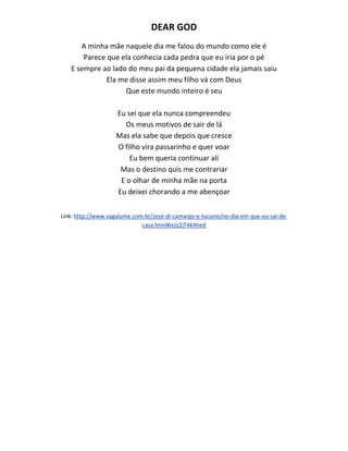 DEAR GOD
A minha mãe naquele dia me falou do mundo como ele é
Parece que ela conhecia cada pedra que eu iria por o pé
E sempre ao lado do meu pai da pequena cidade ela jamais saiu
Ela me disse assim meu filho vá com Deus
Que este mundo inteiro é seu
Eu sei que ela nunca compreendeu
Os meus motivos de sair de lá
Mas ela sabe que depois que cresce
O filho vira passarinho e quer voar
Eu bem queria continuar alí
Mas o destino quis me contrariar
E o olhar de minha mãe na porta
Eu deixei chorando a me abençoar
Link: http://www.vagalume.com.br/zeze-di-camargo-e-luciano/no-dia-em-que-eu-sai-de-
casa.html#ixzz2jT4K4hed
 