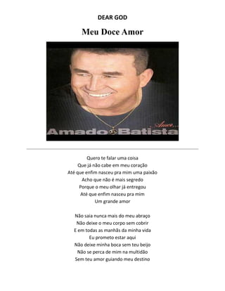 DEAR GOD
Meu Doce Amor
Quero te falar uma coisa
Que já não cabe em meu coração
Até que enfim nasceu pra mim uma paixão
Acho que não é mais segredo
Porque o meu olhar já entregou
Até que enfim nasceu pra mim
Um grande amor
Não saia nunca mais do meu abraço
Não deixe o meu corpo sem cobrir
E em todas as manhãs da minha vida
Eu prometo estar aqui
Não deixe minha boca sem teu beijo
Não se perca de mim na multidão
Sem teu amor guiando meu destino
 