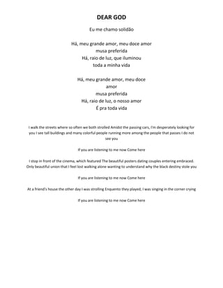DEAR GOD
Eu me chamo solidão
Há, meu grande amor, meu doce amor
musa preferida
Há, raio de luz, que iluminou
toda a minha vida
Há, meu grande amor, meu doce
amor
musa preferida
Há, raio de luz, o nosso amor
É pra toda vida
I walk the streets where so often we both strolled Amidst the passing cars, I'm desperately looking for
you I see tall buildings and many colorful people running more among the people that passes I do not
see you
If you are listening to me now Come here
I stop in front of the cinema, which featured The beautiful posters dating couples entering embraced.
Only beautiful union that I feel lost walking alone wanting to understand why the black destiny stole you
If you are listening to me now Come here
At a friend's house the other day I was strolling Enquento they played, I was singing in the corner crying
If you are listening to me now Come here
 