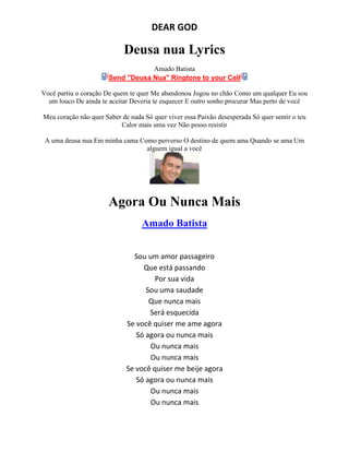DEAR GOD
Deusa nua Lyrics
Amado Batista
Send "Deusa Nua" Ringtone to your Cell
Você partiu o coração De quem te quer Me abandonou Jogou no chão Como um qualquer Eu sou
um louco De ainda te aceitar Deveria te esquecer E outro sonho procurar Mas perto de você
Meu coração não quer Saber de nada Só quer viver essa Paixão desesperada Só quer sentir o teu
Calor mais uma vez Não posso resistir
A uma deusa nua Em minha cama Como perverso O destino de quem ama Quando se ama Um
alguem igual a você
Agora Ou Nunca Mais
Amado Batista
Sou um amor passageiro
Que está passando
Por sua vida
Sou uma saudade
Que nunca mais
Será esquecida
Se você quiser me ame agora
Só agora ou nunca mais
Ou nunca mais
Ou nunca mais
Se você quiser me beije agora
Só agora ou nunca mais
Ou nunca mais
Ou nunca mais
 