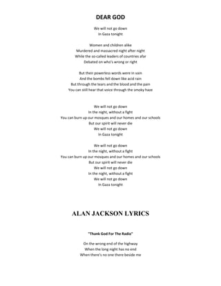 DEAR GOD
We will not go down
In Gaza tonight
Women and children alike
Murdered and massacred night after night
While the so-called leaders of countries afar
Debated on who's wrong or right
But their powerless words were in vain
And the bombs fell down like acid rain
But through the tears and the blood and the pain
You can still hear that voice through the smoky haze
We will not go down
In the night, without a fight
You can burn up our mosques and our homes and our schools
But our spirit will never die
We will not go down
In Gaza tonight
We will not go down
In the night, without a fight
You can burn up our mosques and our homes and our schools
But our spirit will never die
We will not go down
In the night, without a fight
We will not go down
In Gaza tonight
ALAN JACKSON LYRICS
"Thank God For The Radio"
On the wrong end of the highway
When the long night has no end
When there's no one there beside me
 